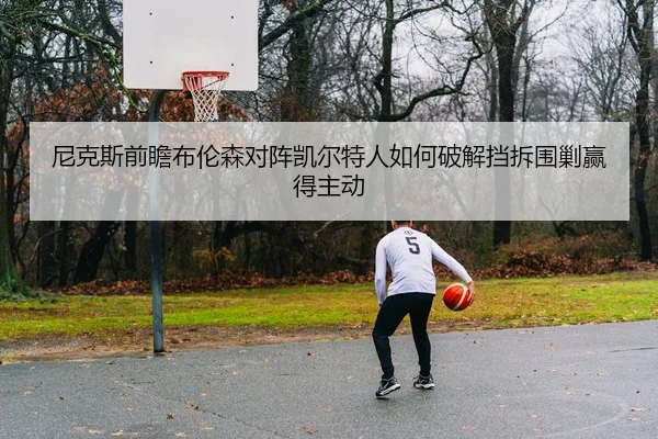 尼克斯前瞻布伦森对阵凯尔特人如何破解挡拆围剿赢得主动