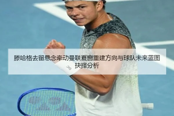 滕哈格去留悬念牵动曼联夏窗重建方向与球队未来蓝图抉择分析（kaiyun）
