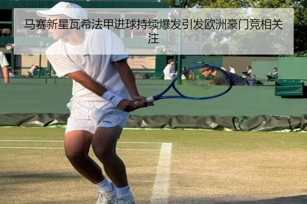 马赛新星瓦希法甲进球持续爆发引发欧洲豪门竞相关注